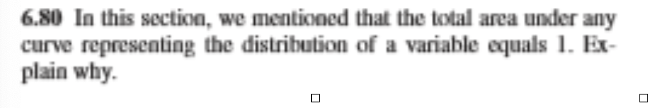 6.80 In this section, we mentioned that the total area under any
curve representing the distribution of a variable equals 1. Ex-
plain why.
