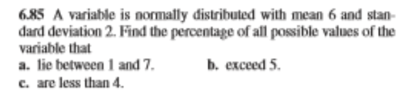 6.85 A variable is normally distributed with mean 6 and stan-
dard deviation 2. Find the percentage of all possible values of the
variable that
a. lie between 1 and 7.
c. are less than 4.
b. exceed 5.
