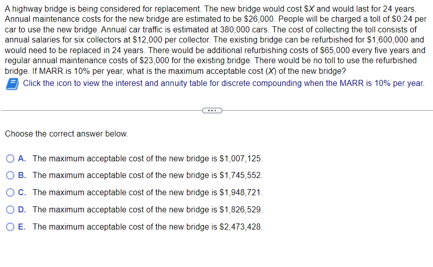 A highway bridge is being considered for replacement. The new bridge would cost $X and would last for 24 years.
Annual maintenance costs for the new bridge are estimated to be $26,000. People will be charged a toll of $0.24 per
car to use the new bridge. Annual car traffic is estimated at 380,000 cars. The cost of collecting the toll consists of
annual salaries for six collectors at $12,000 per collector. The existing bridge can be refurbished for $1,600,000 and
would need to be replaced in 24 years. There would be additional refurbishing costs of $65,000 every five years and
regular annual maintenance costs of $23,000 for the existing bridge. There would be no toll to use the refurbished
bridge. If MARR is 10% per year, what is the maximum acceptable cost (X) of the new bridge?
Click the icon to view the interest and annuity table for discrete compounding when the MARR is 10% per year.
Choose the correct answer below.
A. The maximum acceptable cost of the new bridge is $1,007,125.
B. The maximum acceptable cost of the new bridge is $1,745,552.
○ C. The maximum acceptable cost of the new bridge is $1,948,721.
OD. The maximum acceptable cost of the new bridge is $1,826,529.
○ E. The maximum acceptable cost of the new bridge is $2,473,428.