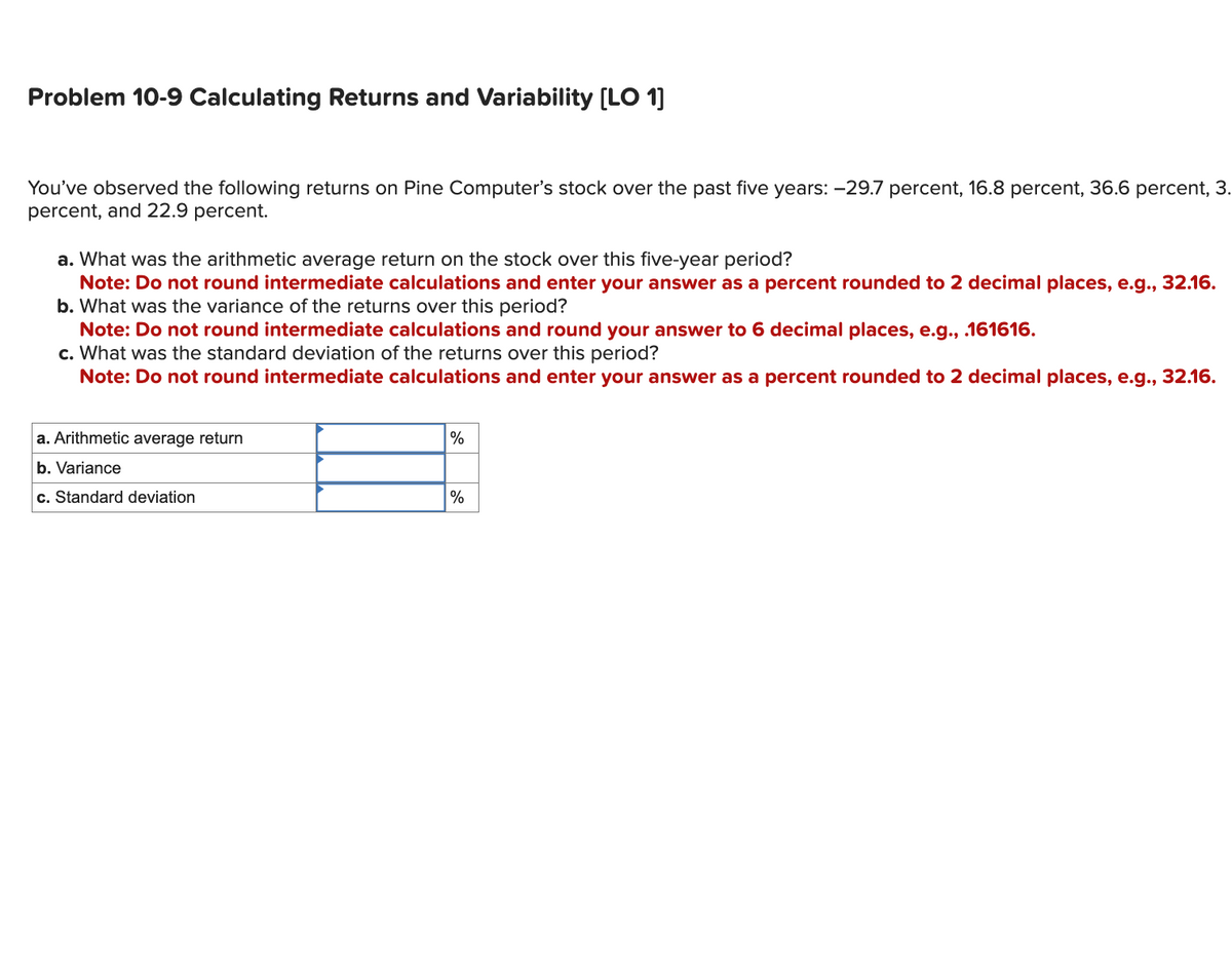 Problem 10-9 Calculating Returns and Variability [LO 1]
You've observed the following returns on Pine Computer's stock over the past five years: -29.7 percent, 16.8 percent, 36.6 percent, 3.
percent, and 22.9 percent.
a. What was the arithmetic average return on the stock over this five-year period?
Note: Do not round intermediate calculations and enter your answer as a percent rounded to 2 decimal places, e.g., 32.16.
b. What was the variance of the returns over this period?
Note: Do not round intermediate calculations and round your answer to 6 decimal places, e.g., .161616.
c. What was the standard deviation of the returns over this period?
Note: Do not round intermediate calculations and enter your answer as a percent rounded to 2 decimal places, e.g., 32.16.
a. Arithmetic average return
b. Variance
c. Standard deviation
%
%