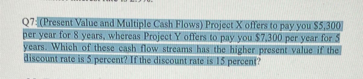 Q7: (Present Value and Multiple Cash Flows) Project X offers to pay you $5,300
per year for 8 years, whereas Project Y offers to pay you $7,300 per year for 5
years. Which of these cash flow streams has the higher present value if the
discount rate is 5 percent? If the discount rate is 15 percent?