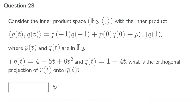 Question 28
Consider the inner product space (P2, (,)) with the inner product
(p(t), q(t)) = p(-1)q(-1) +p(0)q(0) + p(1)q(1).
where p(t) and q(t) are in P2.
If p(t) = 4+5t + 9t and q(t) = 1+ 4t, what is the orthogonal
projection of p(t) anto q(t)?
