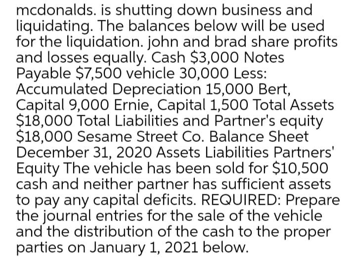 mcdonalds. is shutting down business and
liquidating. The balances below will be used
for the liquidation. john and brad share profits
and losses equally. Cash $3,000 Notes
Payable $7,500 vehicle 30,000 Less:
Accumulated Depreciation 15,000 Bert,
Capital 9,000 Ernie, Capital 1,500 Total Assets
$18,000 Total Liabilities and Partner's equity
$18,000 Sesame Street Co. Balance Sheet
December 31, 2020 Assets Liabilities Partners'
Equity The vehicle has been sold for $10,500
cash and neither partner has sufficient assets
to pay any capital deficits. REQUIRED: Prepare
the journal entries for the sale of the vehicle
and the distribution of the cash to the proper
parties on January 1, 2021 below.
