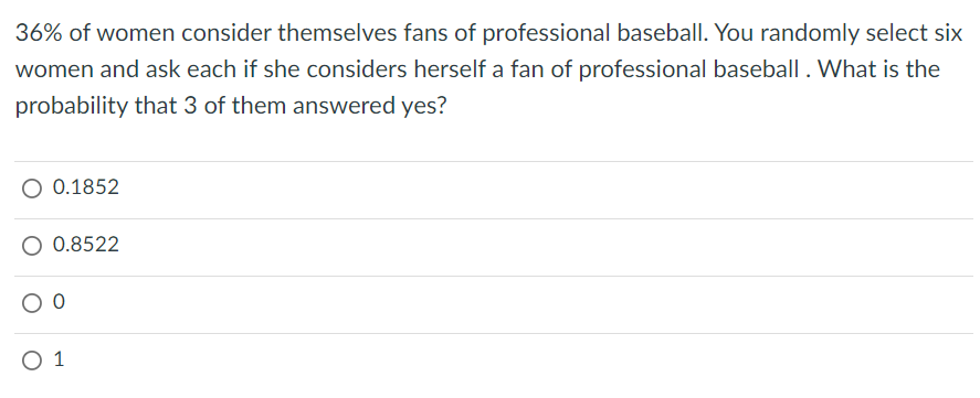 36% of women consider themselves fans of professional baseball. You randomly select six
women and ask each if she considers herself a fan of professional baseball . What is the
probability that 3 of them answered yes?
O 0.1852
O 0.8522
0 1