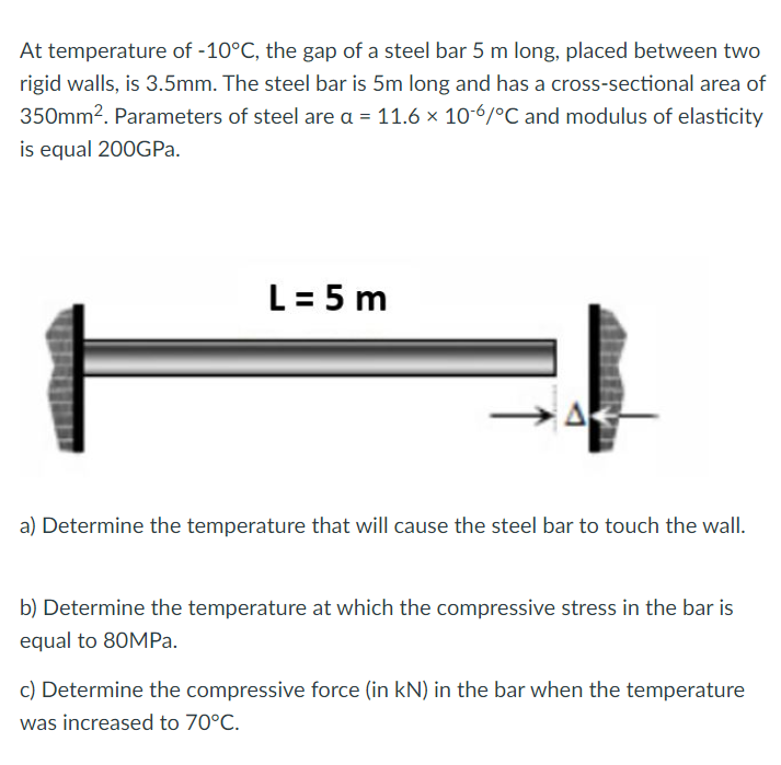 At temperature of -10°C, the gap of a steel bar 5 m long, placed between two
rigid walls, is 3.5mm. The steel bar is 5m long and has a cross-sectional area of
350mm². Parameters of steel are a = 11.6 × 10-6/°C and modulus of elasticity
is equal 200GPa.
L = 5 m
a) Determine the temperature that will cause the steel bar to touch the wall.
b) Determine the temperature at which the compressive stress in the bar is
equal to 80MPa.
c) Determine the compressive force (in kN) in the bar when the temperature
was increased to 70°C.