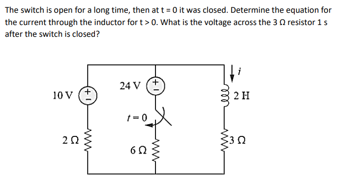 The switch is open for a long time, then at t = 0 it was closed. Determine the equation for
the current through the inductor for t > 0. What is the voltage across the 3 resistor 1 s
after the switch is closed?
10 V
2Q
ww
24 V
t = 0
6Ω
ell
www
2 H
3Ω