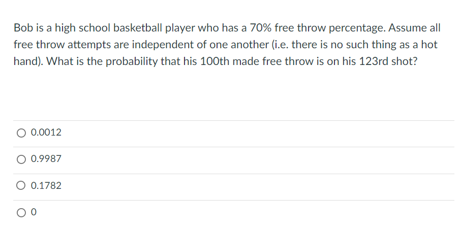 Bob is a high school basketball player who has a 70% free throw percentage. Assume all
free throw attempts are independent of one another (i.e. there is no such thing as a hot
hand). What is the probability that his 100th made free throw is on his 123rd shot?
0.0012
0.9987
O 0.1782