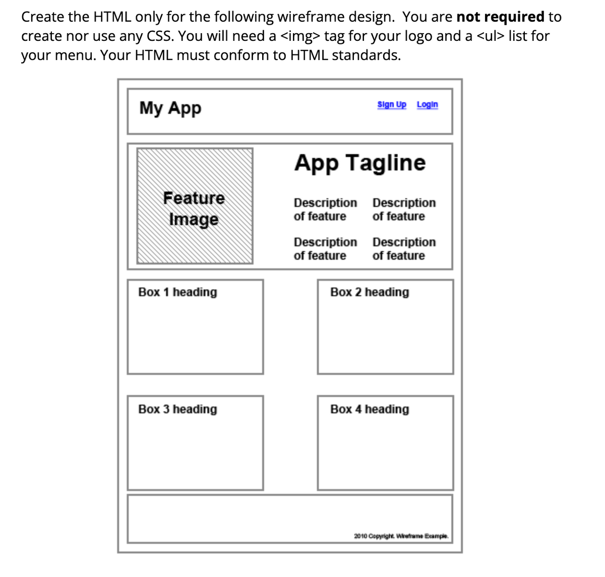 Create the HTML only for the following wireframe design. You are not required to
create nor use any CSS. You will need a <img> tag for your logo and a <ul> list for
your menu. Your HTML must conform to HTML standards.
My App
Feature
Image
Box 1 heading
Box 3 heading
Sign Up Login
App Tagline
Description Description
of feature
of feature
Description
of feature
Description
of feature
Box 2 heading
Box 4 heading
2010 Copyright. Wireframe Example