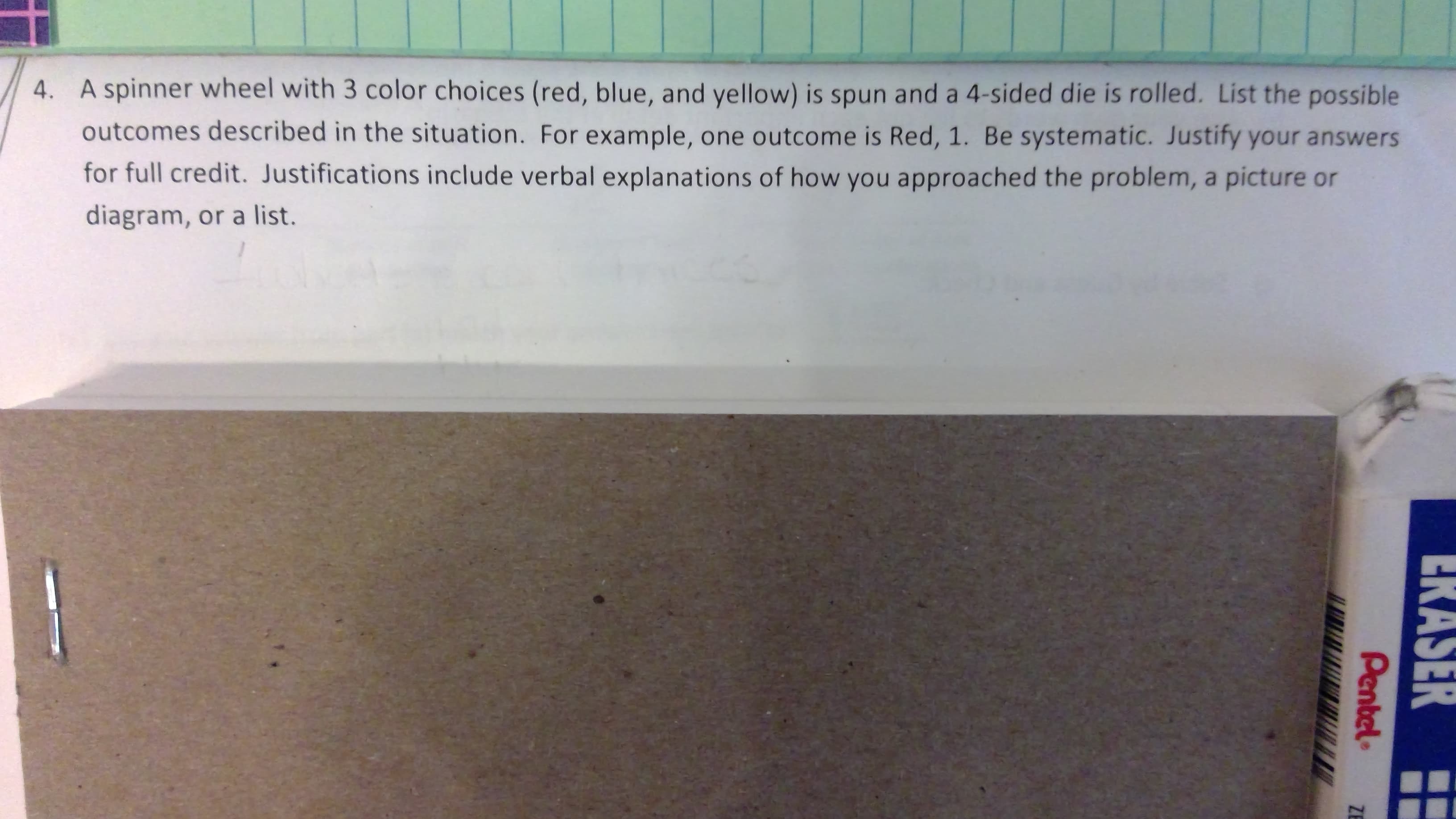 4. A spinner wheel with 3 color choices (red, blue, and yellow) is spun and a 4-sided die is rolled. List the possible
outcomes described in the situation. For example, one outcome is Red, 1. Be systematic. Justify your answers
for full credit. Justifications include verbal explanations of how you appro ached the problem, a picture or
diagram, or a list.
ERASER
Pentel
