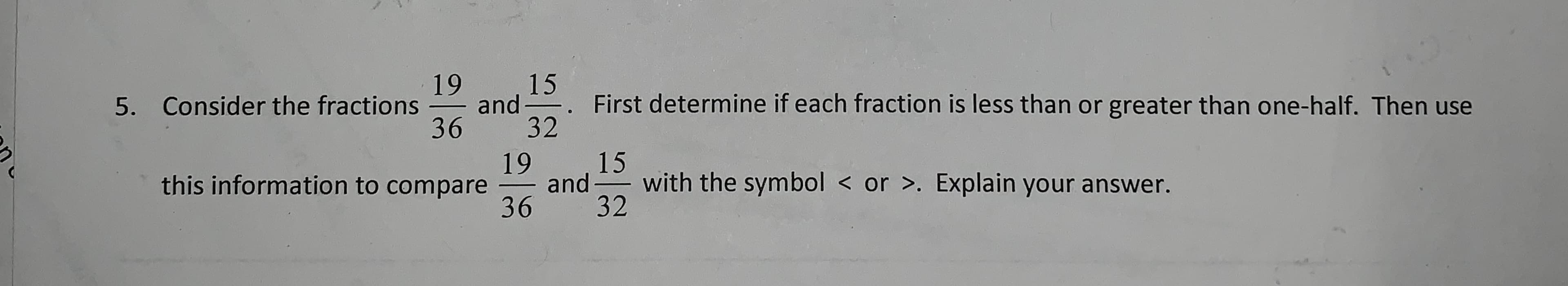 19
15
5. Consider the fractions
and
First determine if each fraction is less than
or greater than one-half. Then use
36
32
,15
and
32
19
with the symbol < or >. Explain your answer.
this information to compare
36
