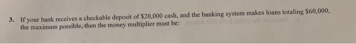 3. If your bank receives a checkable deposit of $20,000 cash, and the banking system makes loans totaling $60,000,
the maximum possible, then the money multiplier must be: