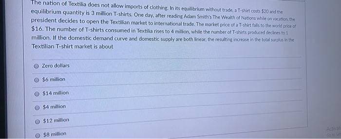 The nation of Textilia does not allow imports of clothing. In its equilibrium without trade, a T-shirt costs $20 and the
equilibrium quantity is 3 million T-shirts. One day, after reading Adam Smith's The Wealth of Nations while on vacation, the
president decides to open the Textilian market to international trade. The market price of a T-shirt falls to the world price of
$16. The number of T-shirts consumed in Textilia rises to 4 million, while the number of T-shirts produced declines to 1
million. If the domestic demand curve and domestic supply are both linear, the resulting increase in the total surplus in the
Textilian T-shirt market is about
Zero dollars
$6 million
$14 million)
$4 million
$12 million
$8 million