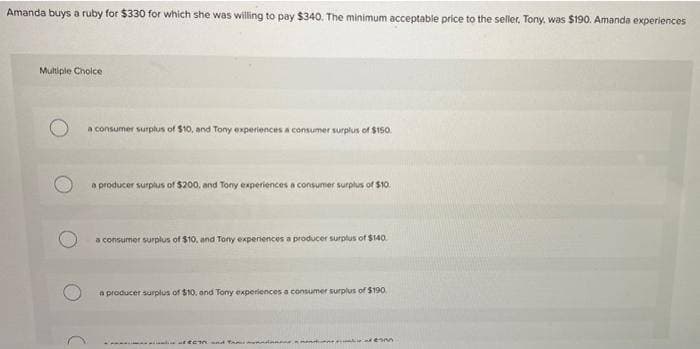 Amanda buys a ruby for $330 for which she was willing to pay $340. The minimum acceptable price to the seller, Tony, was $190. Amanda experiences
Multiple Choice
a consumer surplus of $10, and Tony experiences a consumer surplus of $150.
a producer surplus of $200, and Tony experiences a consumer surplus of $10.
a consumer surplus of $10, and Tony experiences a producer surplus of $140.
a producer surplus of $10, and Tony experiences a consumer surplus of $190
ECT and
menda
Mon