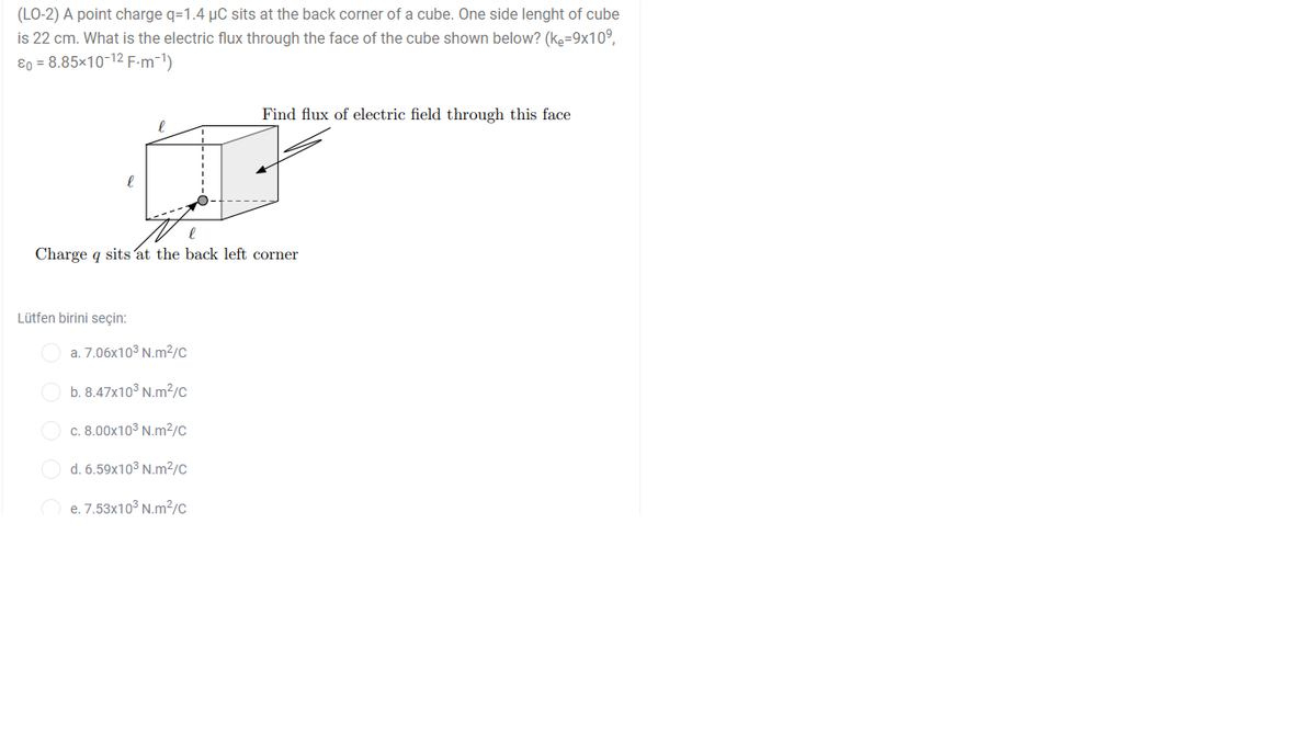 (LO-2) A point charge q=1.4 µC sits at the back corner of a cube. One side lenght of cube
is 22 cm. What is the electric flux through the face of the cube shown below? (ke=9x10°,
ɛo = 8.85×10-12 F-m-1)
Find flux of electric field through this face
Charge q sits at the back left corner
Lütfen birini seçin:
a. 7.06x103 N.m²/c
b. 8.47x10° N.m?/c
c. 8.00x103 N.m²/c
d. 6.59x103 N.m2/c
e. 7.53x10° N.m2/c
