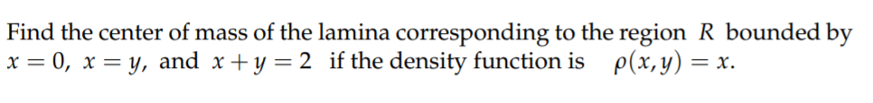 Find the center of mass of the lamina corresponding to the region R bounded by
x = 0, x = y, and x+y = 2 if the density function is p(x, y) =
= x.
