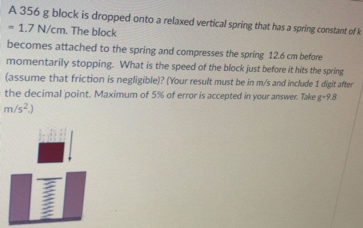 A 356 g block is dropped onto a relaxed vertical spring that has a spring constant of k
1.7 N/cm. The block
becomes attached to the spring and compresses the spring 12.6 cm before
momentarily stopping. What is the speed of the block just before it hits the spring
(assume that friction is negligible)? (Your result must be in m/s and include 1 digit after
the decimal point. Maximum of 5% of error is accepted in your answer. Take g-9.8
m/s?.)
