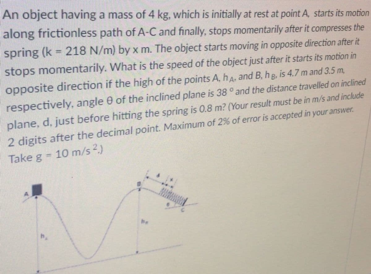 An object having a mass of 4 kg, which is initially at rest at point A, starts its motion
along frictionless path of A-C and finally, stops momentarily after it compresses the
spring (k = 218 N/m) by x m. The object starts moving in opposite direction after it
%3D
stops momentarily. What is the speed of the object just after it starts its motion in
opposite direction if the high of the points A, hA, and B, h g, is 4.7 m and 3.5 m,
respectively, angle 0 of the inclined plane is 38 ° and the distance travelled on inclined
plane, d, just before hitting the spring is 0.8 m? (Your result must be in m/s and include
2 digits after the decimal point. Maximum of 2% of error is accepted in your answer.
Take g 10 m/s 2.)
he
