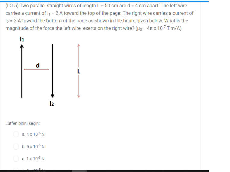 (LO-5) Two parallel straight wires of length L = 50 cm are d = 4 cm apart. The left wire
carries a current of l1 = 2 A toward the top of the page. The right wire carries a current of
I2 = 2 A toward the bottom of the page as shown in the figure given below. What is the
magnitude of the force the left wire exerts on the right wire? (Ho = 41 x 107 T.m/A)
l1
d
L
I2
Lütfen birini seçin:
a. 4 x 10-5 N
b. 5 x 105 N
c. 1 x 10-5 N
