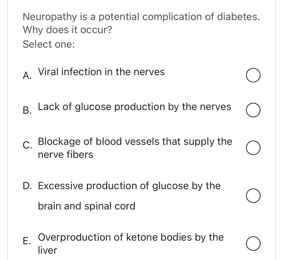 Neuropathy is a potential complication of diabetes.
Why does it occur?
Select one:
A.
Viral infection in the nerves
B. Lack of glucose production by the nerves o
C. Blockage of blood vessels that supply the
nerve fibers
O
D. Excessive production of glucose by the
brain and spinal cord
E. Overproduction of ketone bodies by the
liver
O
O