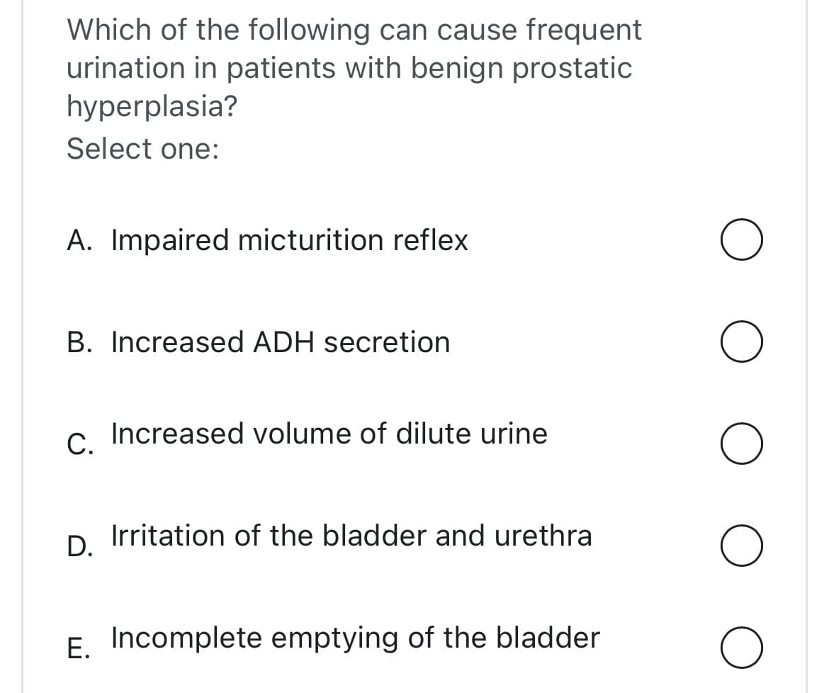 Which of the following can cause frequent
urination in patients with benign prostatic
hyperplasia?
Select one:
A. Impaired micturition reflex
B. Increased ADH secretion
C. Increased volume of dilute urine
D.
Irritation of the bladder and urethra
E. Incomplete emptying of the bladder
O
O
O
O