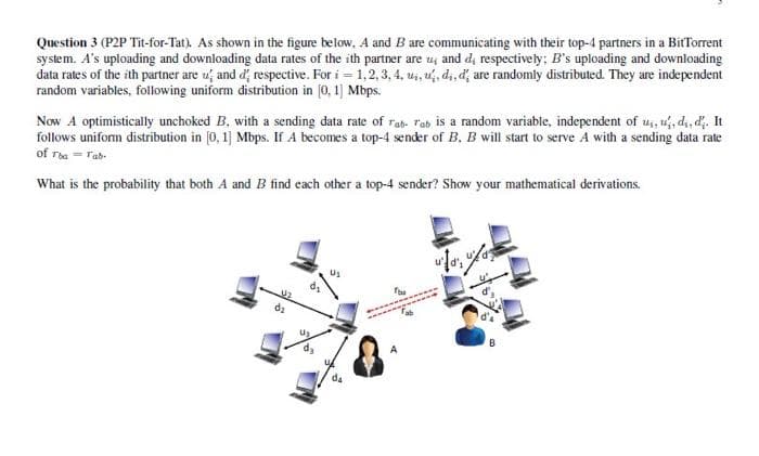 Question 3 (P2P Tit-for-Tat). As shown in the figure below, A and B are communicating with their top-4 partners in a BitTorrent
system. A's uploading and downloading data rates of the ith partner are u, and d, respectively; B's uploading and downloading
data rates of the ith partner are u and d respective. For i = 1, 2, 3, 4, ui, u, di, d' are randomly distributed. They are independent
random variables, following uniform distribution in [0, 1] Mbps.
Now A optimistically unchoked B, with a sending data rate of rab- rab is a random variable, independent of us, u, d₁, d. It
follows uniform distribution in [0, 1] Mbps. If A becomes a top-4 sender of B. B will start to serve A with a sending data rate
of Tha = Tab-
What is the probability that both A and B find each other a top-4 sender? Show your mathematical derivations.
Us
da
070, 0/07