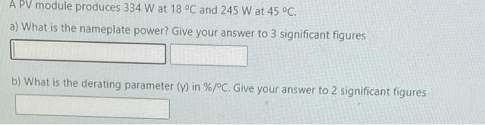 A PV module produces 334 W at 18 °C and 245 W at 45 °C.
a) What is the nameplate power? Give your answer to 3 significant figures
b) What is the derating parameter (y) in % / °C. Give your answer to 2 significant figures