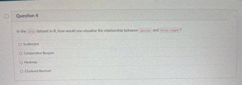 Question 4
In the iris dataset in R, how would you visualise the relationship between Species and Petal.Length?
O Scatterplot
O Comparative Boxplot
O Heatmap
O Clustered Barchart