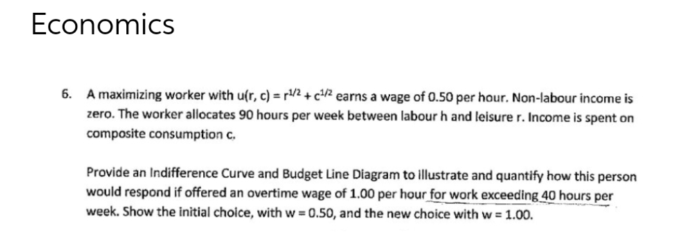 Economics
6. A maximizing worker with u(r, c) = ¹/2+c¹/2 earns a wage of 0.50 per hour. Non-labour income is
zero. The worker allocates 90 hours per week between labour h and leisure r. Income is spent on
composite consumption c.
Provide an Indifference Curve and Budget Line Diagram to illustrate and quantify how this person
would respond if offered an overtime wage of 1.00 per hour for work exceeding 40 hours per
week. Show the initial choice, with w=0.50, and the new choice with w = 1.00.