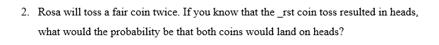 2. Rosa will toss a fair coin twice. If you know that the _rst coin toss resulted in heads,
what would the probability be that both coins would land on heads?