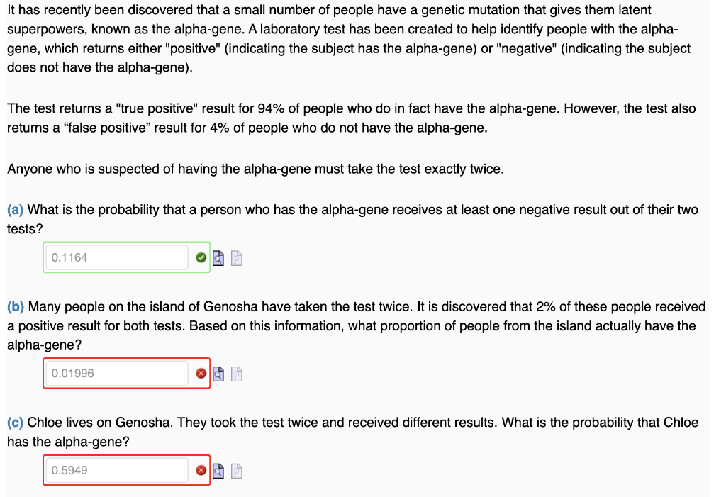 It has recently been discovered that a small number of people have a genetic mutation that gives them latent
superpowers, known as the alpha-gene. A laboratory test has been created to help identify people with the alpha-
gene, which returns either "positive" (indicating the subject has the alpha-gene) or "negative" (indicating the subject
does not have the alpha-gene).
The test returns a "true positive" result for 94% of people who do in fact have the alpha-gene. However, the test also
returns a "false positive" result for 4% of people who do not have the alpha-gene.
Anyone who is suspected of having the alpha-gene must take the test exactly twice.
(a) What is the probability that a person who has the alpha-gene receives at least one negative result out of their two
tests?
0.1164
(b) Many people on the island of Genosha have taken the test twice. It is discovered that 2% of these people received
a positive result for both tests. Based on this information, what proportion of people from the island actually have the
alpha-gene?
0.01996
& P
0.5949
ⓇÀ P
(c) Chloe lives on Genosha. They took the test twice and received different results. What is the probability that Chloe
has the alpha-gene?
◎酒团