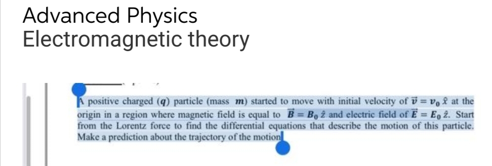 Advanced Physics
Electromagnetic theory
A positive charged (q) particle (mass m) started to move with initial velocity of = v₁ f at the
origin in a region where magnetic field is equal to B = B, 2 and electric field of E = Eo 2. Start
from the Lorentz force to find the differential equations that describe the motion of this particle.
Make a prediction about the trajectory of the motion