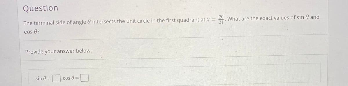 Question
20
The terminal side of angle 0 intersects the unit circle in the first quadrant at x =
What are the exact values of sin 0 and
cos 0?
21
Provide your answer below:
sin 0 =
cos 0 =
