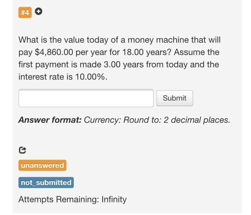 # 4 O
What is the value today of a money machine that will
pay $4,860.00 per year for 18.00 years? Assume the
first payment is made 3.00 years from today and the
interest rate is 10.00%.
Submit
Answer format: Currency: Round to: 2 decimal places.
unanswered
not_submitted
Attempts Remaining: Infinity
