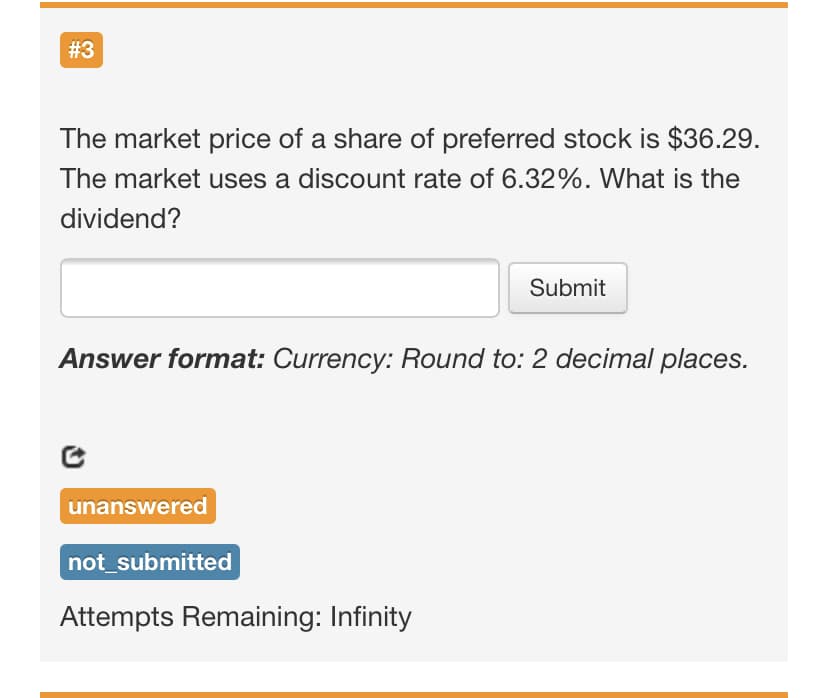 #3
The market price of a share of preferred stock is $36.29.
The market uses a discount rate of 6.32%. What is the
dividend?
Submit
Answer format: Currency: Round to: 2 decimal places.
unanswered
not_submitted
Attempts Remaining: Infinity
