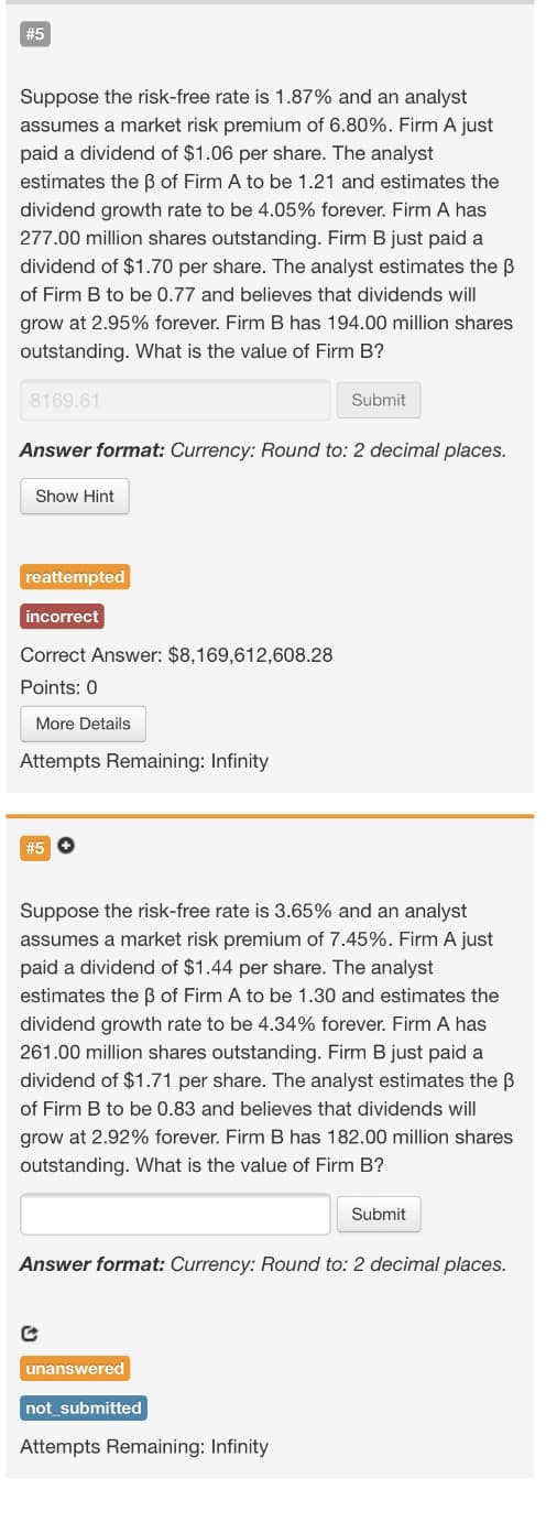 #5
Suppose the risk-free rate is 1.87% and an analyst
assumes a market risk premium of 6.80%. Firm A just
paid a dividend of $1.06 per share. The analyst
estimates the B of Firm A to be 1.21 and estimates the
dividend growth rate to be 4.05% forever. Firm A has
277.00 million shares outstanding. Firm B just paid a
dividend of $1.70 per share. The analyst estimates the B
of Firm B to be 0.77 and believes that dividends will
grow at 2.95% forever. Firm B has 194.00 million shares
outstanding. What is the value of Firm B?
8169.61
Submit
Answer format: Currency: Round to: 2 decimal places.
Show Hint
reattempted
incorrect
Correct Answer: $8,169,612,608.28
Points: 0
More Details
Attempts Remaining: Infinity
#5 O
Suppose the risk-free rate is 3.65% and an analyst
assumes a market risk premium of 7.45%. Firm A just
paid a dividend of $1.44 per share. The analyst
estimates the ß of Firm A to be 1.30 and estimates the
dividend growth rate to be 4.34% forever. Firm A has
261.00 million shares outstanding. Firm B just paid a
dividend of $1.71 per share. The analyst estimates the B
of Firm B to be 0.83 and believes that dividends will
grow at 2.92% forever. Firm B has 182.00 million shares
outstanding. What is the value of Firm B?
Submit
Answer format: Currency: Round to: 2 decimal places.
unanswered
not_submitted
Attempts Remaining: Infinity
