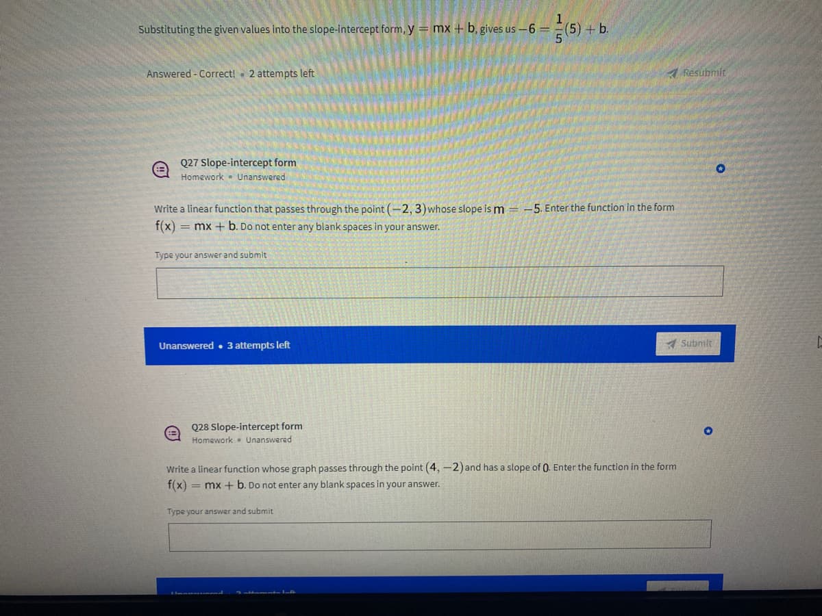 **Educational Exercise**

**Topic: Slope-Intercept Form**

---

### Substituting the given values into the slope-intercept form

To find the equation of a line in slope-intercept form, use the formula:
\[ y = mx + b \]

Given:
\[ y = -6 \]
\[ m = \frac{1}{5} \]
\[ x = 5 \]

Substitute the given values into the formula:
\[ -6 = \frac{1}{5}(5) + b \]

Calculation:
\[ -6 = 1 + b \]

Solve for \( b \):
\[ b = -6 - 1 \]
\[ b = -7 \]

Answer:
\[ y = \frac{1}{5}x - 7 \]

**Status:**
- Answered: Correct
- 2 attempts left

---

**Q27: Slope-Intercept Form**

**Type: Homework**
**Status: Unanswered**

**Problem Statement:**
Write a linear function that passes through the point \((-2, -3)\) whose slope is \( m = -5 \). Enter the function in the form \( f(x) = mx + b \). Do not enter any blank spaces in your answer.

**Answer Section:**
\( \text{Type your answer and submit:} \)

---

**Q28: Slope-Intercept Form**

**Type: Homework**
**Status: Unanswered**

**Problem Statement:**
Write a linear function whose graph passes through the point \( (4, -2) \) and has a slope of 0. Enter the function in the form \( f(x)=mx+b \). Do not enter any blank spaces in your answer.

**Answer Section:**
\( \text{Type your answer and submit:} \)

**Note:** Ensure to provide accurate answers by carefully calculating the values and avoid any blank spaces in your response.

---

**Attempts Remaining:**
- Q27: Unanswered - 3 attempts left
- Q28: Unanswered - 3 attempts left

---

This exercise helps in understanding how to derive the equation of a line using the slope-intercept form. Practice by solving similar problems to enhance your skill in determining the slope and intercepts effectively.