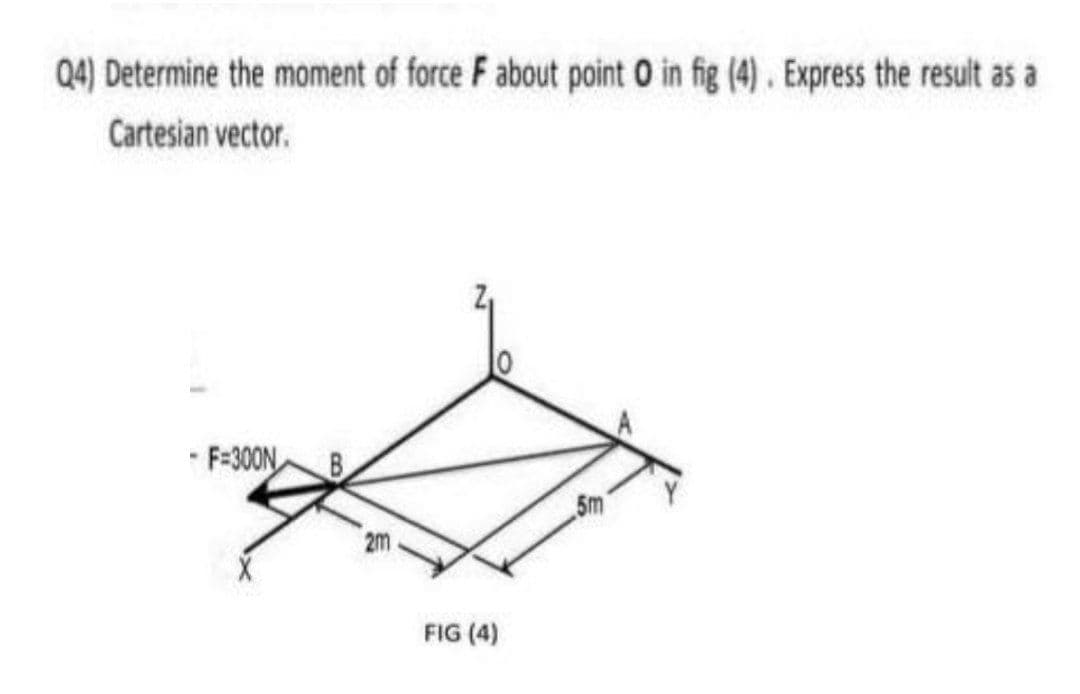 Q4) Determine the moment of force F about point O in fig (4). Express the result as a
Cartesian vector.
* F=300N
5m
2m
FIG (4)
