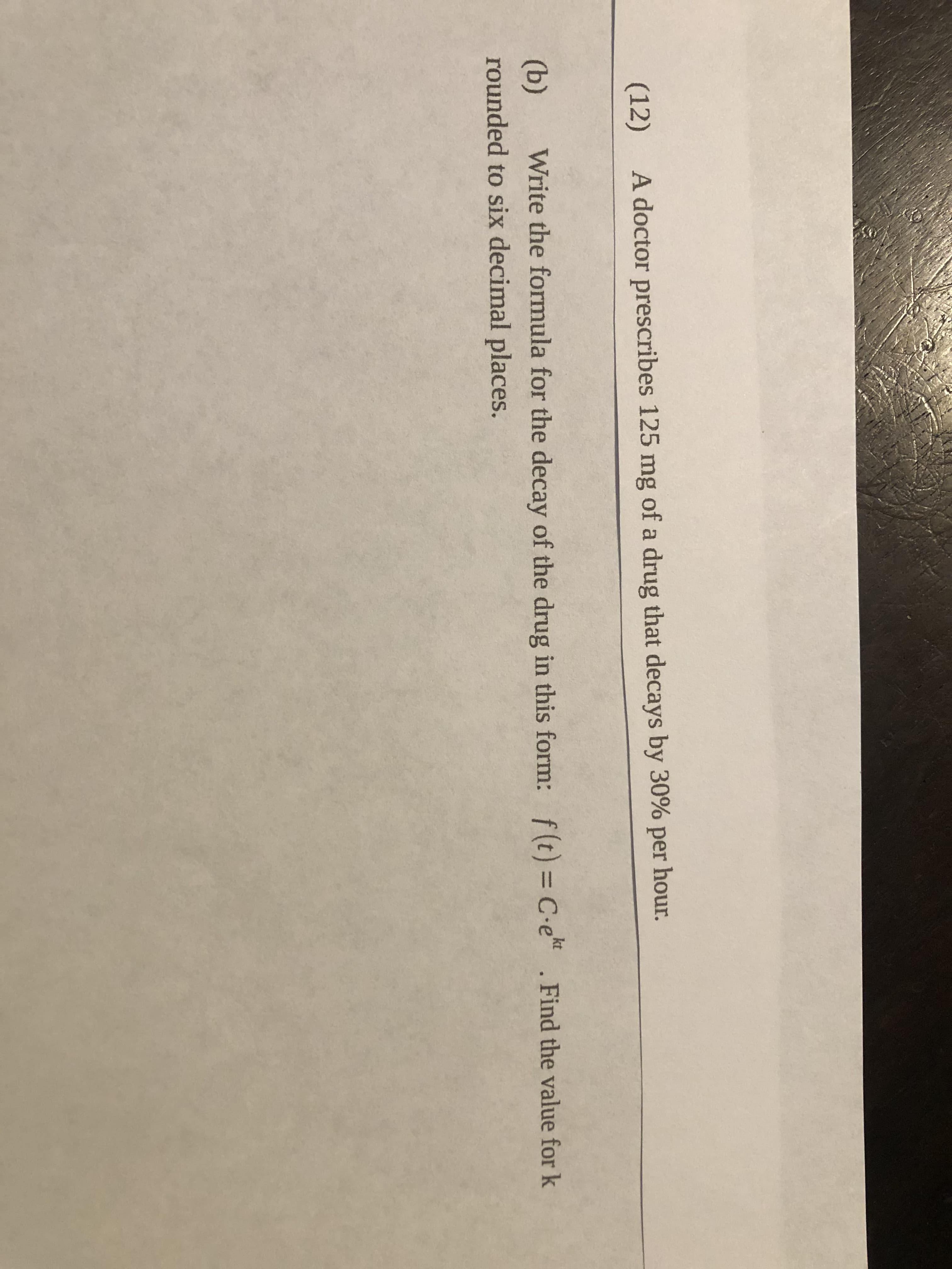 **Problem Statement:**

A doctor prescribes 125 mg of a drug that decays by 30% per hour.

**Part (b):**  
Write the formula for the decay of the drug in this form: \( f(t) = C \cdot e^{kt} \). Find the value for \( k \) rounded to six decimal places.

**Explanation:**

This problem involves calculating the decay constant \( k \) in the exponential decay formula. Exponential decay can be described using the formula \( f(t) = C \cdot e^{kt} \), where:
- \( f(t) \) is the amount of drug remaining at time \( t \),
- \( C \) is the initial amount of the drug,
- \( k \) is the decay constant,
- \( t \) is the time elapsed,
- \( e \) is the base of the natural logarithm.

The drug decays by 30% per hour, meaning if \( C = 125 \) mg initially, after one hour, 70% of it remains. Use this information to solve for \( k \).