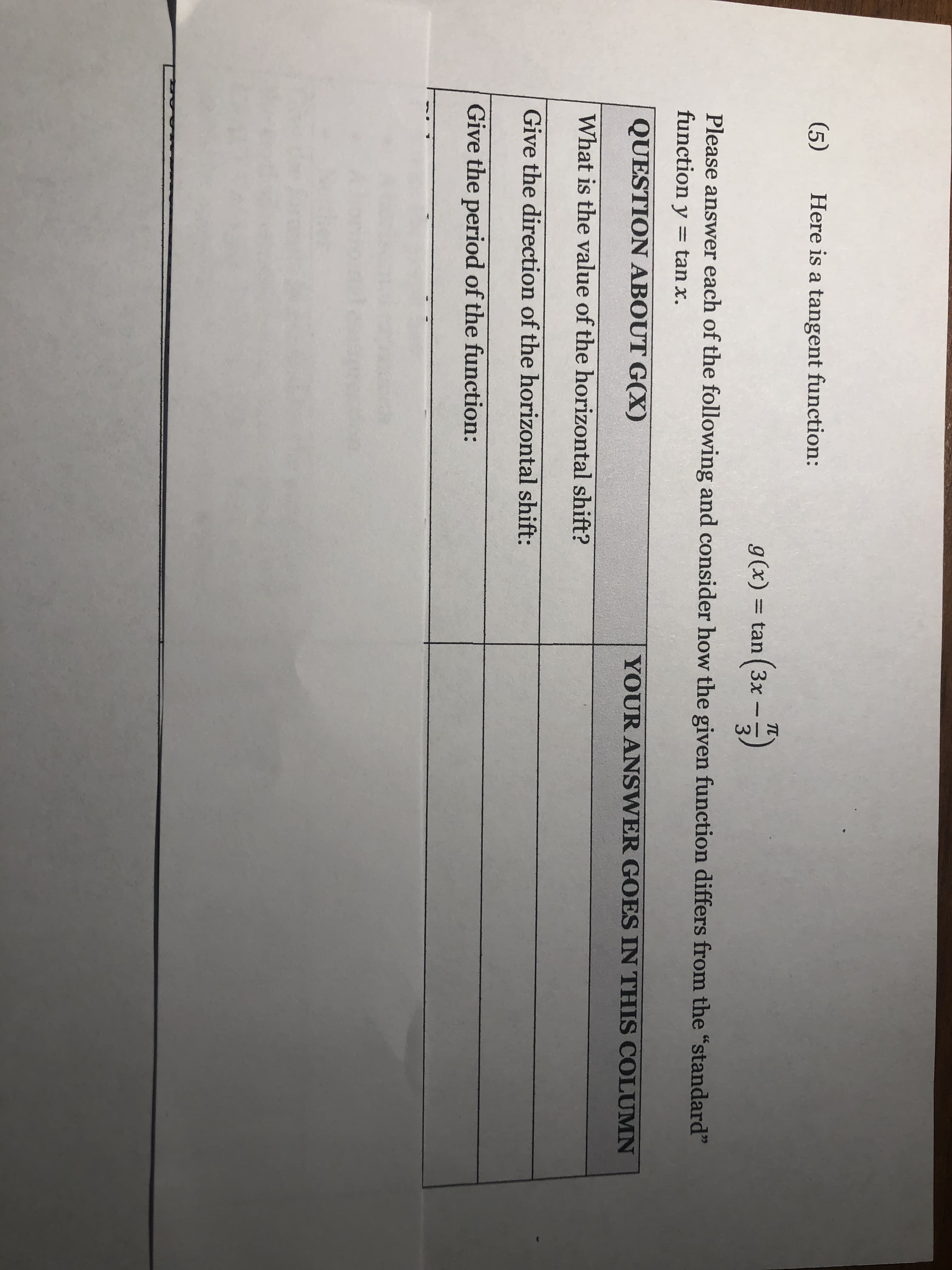 (5)
Here is a tangent function:
g(x) = tan (3x -)
Please answer each of the following and consider how the given fu
function y = tan x.
QUESTION ABOUT G(X)
YOUR ANS
What is the value of the horizontal shift?
Give the direction of the horizontal shift:
Give the period of the function:
