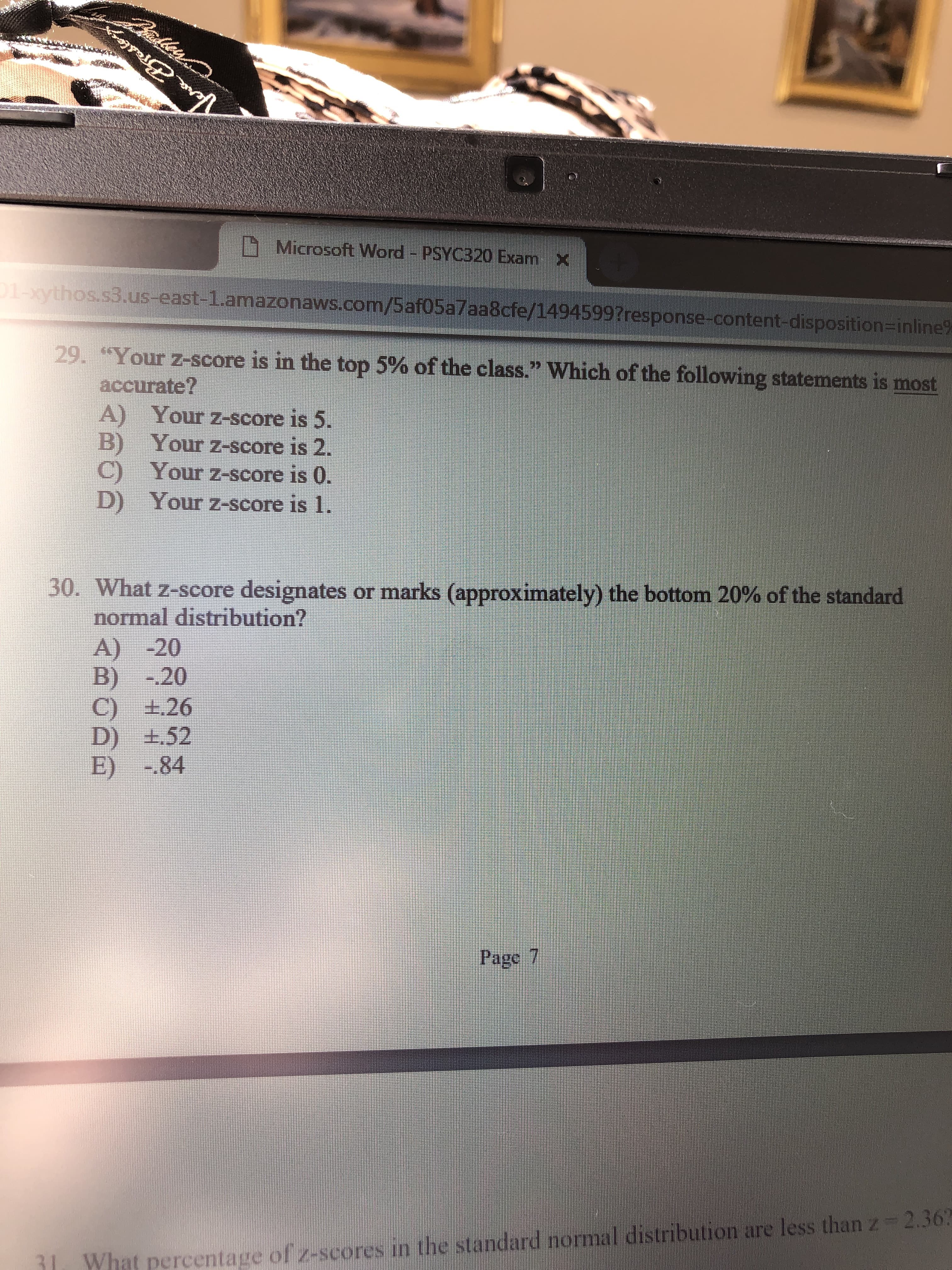 Microsoft Word -PSYC320 Exam X
thos.s3.us-east-1.amazonaws.com/5af05a7aa8cfe/1494599?response-content-disposition-inline
29. "Your z-score is in the top 5% of the class." which of the following statements is most
accurate
A) Your z-score is 5.
B) Your z-score is 2.
C) Your z-score is 0.
D) Your z-score is 1.
30. What z-score designates or marks approximately the bottom 20% of the standard
normal distribution?
A) -20
B) -20
C) e26
E) -84
Page 7
1l What percentage of 2-scores in the standard normal distribution are less than z-2.36
