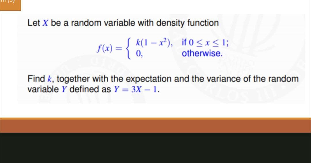 Let X be a random variable with density function
f(x) = { k(1-x²), if 0≤x≤ 1;
otherwise.
Find k, together with the expectation and the variance of the random
variable Y defined as Y = 3X - 1.
fand