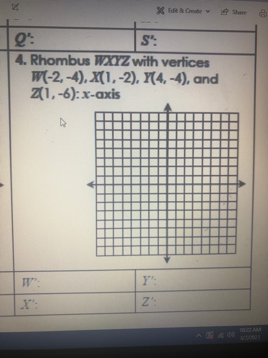 X Edit & Create v
Share
Q':
S':
4. Rhombus WXYZ with vertices
W(-2, -4), X(1,-2), Y(4, -4), and
Z(1,-6):x-axis
W:
Y:
X':
Z':
10:22 AM
国 )
3/2/2021
