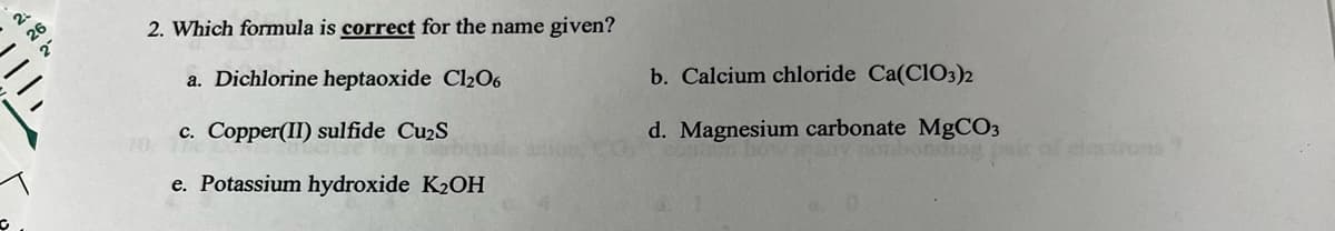 ### Question: Which formula is **correct** for the name given?

a. **Dichlorine heptaoxide** - Cl₂O₆  
b. **Calcium chloride** - Ca(ClO₃)₂  
c. **Copper(II) sulfide** - Cu₂S  
d. **Magnesium carbonate** - MgCO₃  
e. **Potassium hydroxide** - K₂OH