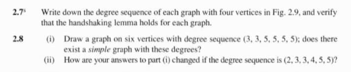 2.7
Write down the degree sequence of each graph with four vertices in Fig. 2.9, and verify
that the handshaking lemma holds for each graph.
2.8
(i) Draw a graph on six vertices with degree sequence (3, 3, 5, 5, 5, 5); does there
exist a simple graph with these degrees?
(ii) How are your answers to part (i) changed if the degree sequence is (2, 3, 3, 4, 5, 5)?
