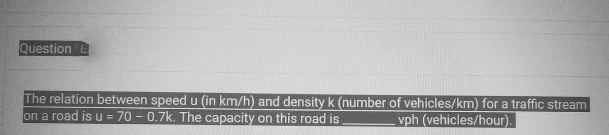 Question 13
The relation between speed u (in km/h) and density k (number of vehicles/km) for a traffic stream
on a road is u = 70 - 0.7k. The capacity on this road is
vph (vehicles/hour).