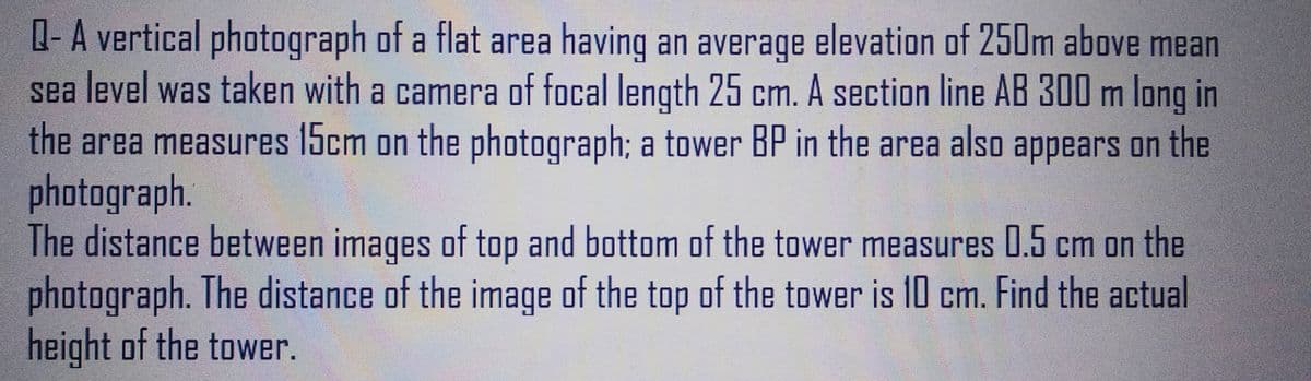 Q- A vertical photograph of a flat area having an average elevation of 250m above mean
sea level was taken with a camera of focal length 25 cm. A section line AB 300 m long in
the area measures 15cm on the photograph; a tower BP in the area also appears on the
photograph.
The distance between images of top and bottom of the tower measures 0.5 cm on the
photograph. The distance of the image of the top of the tower is 10 cm. Find the actual
height of the tower.