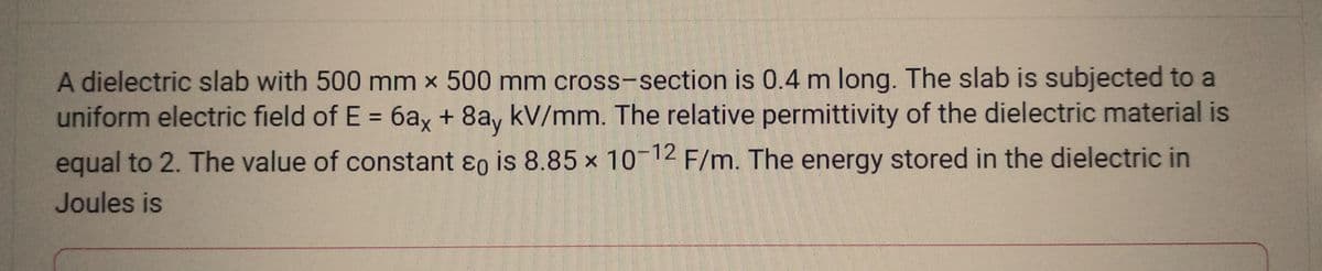 A dielectric slab with 500 mm x 500 mm cross-section is 0.4 m long. The slab is subjected to a
uniform electric field of E = 6ax + 8ay kV/mm. The relative permittivity of the dielectric material is
equal to 2. The value of constant &o is 8.85 x 10-12 F/m. The energy stored in the dielectric in
Joules is