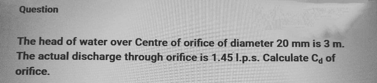 Question
The head of water over Centre of orifice of diameter 20 mm is 3 m.
The actual discharge through orifice is 1.45 l.p.s. Calculate C of
orifice.