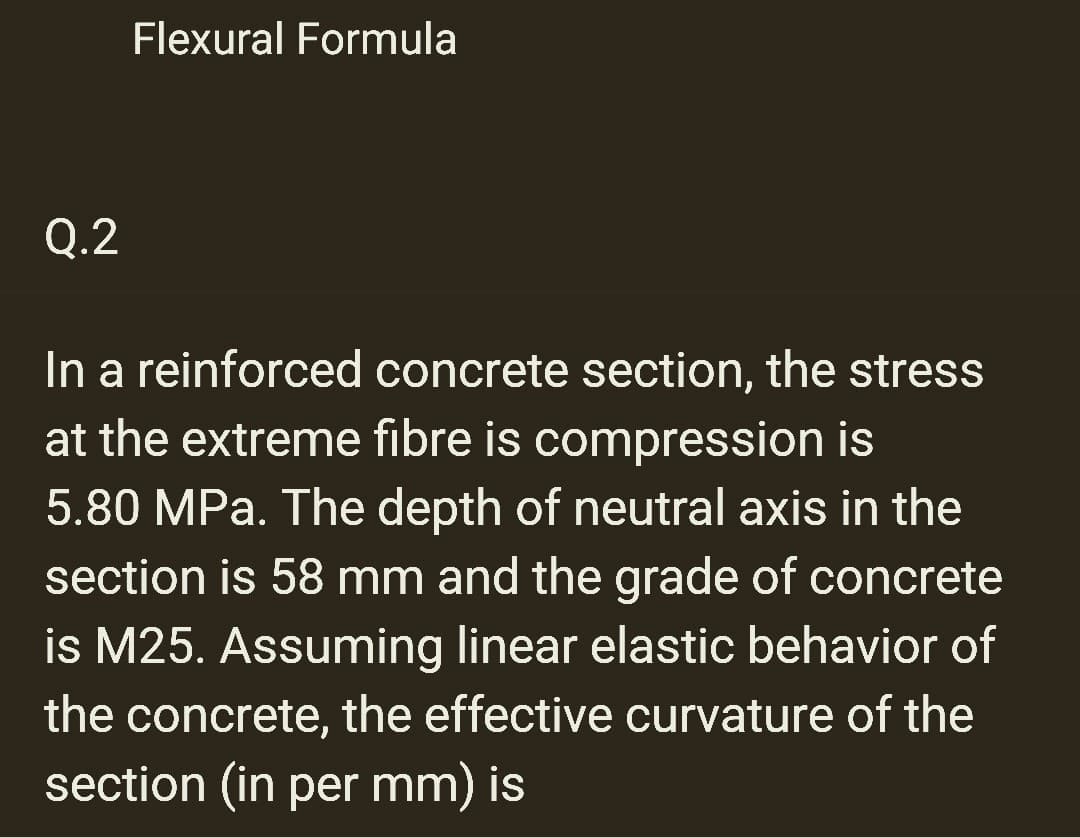 Q.2
Flexural Formula
In a reinforced concrete section, the stress
at the extreme fibre is compression is
5.80 MPa. The depth of neutral axis in the
section is 58 mm and the grade of concrete
is M25. Assuming linear elastic behavior of
the concrete, the effective curvature of the
section (in per mm) is