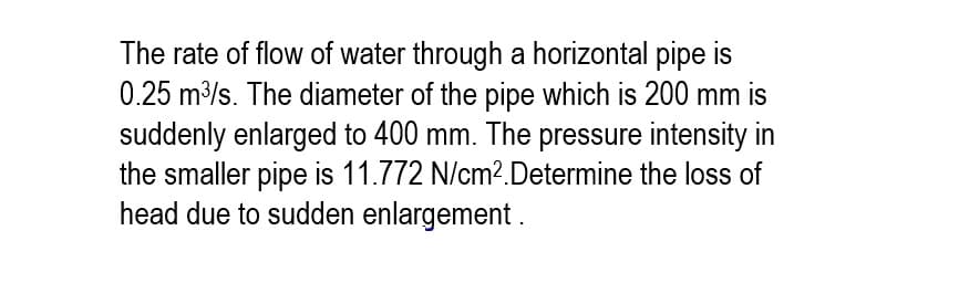 The rate of flow of water through a horizontal pipe
0.25 m³/s. The diameter of the pipe which is 200 mm is
suddenly enlarged to 400 mm. The pressure intensity in
the smaller pipe is 11.772 N/cm².Determine the loss of
head due to sudden enlargement.